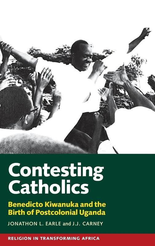 Contesting Catholics: Benedicto Kiwanuka and the Birth of Postcolonial Uganda: 4 (Religion in Transforming Africa)