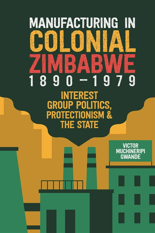 Manufacturing in Colonial Zimbabwe, 1890-1979: Interest Group Politics, Protectionism & the State