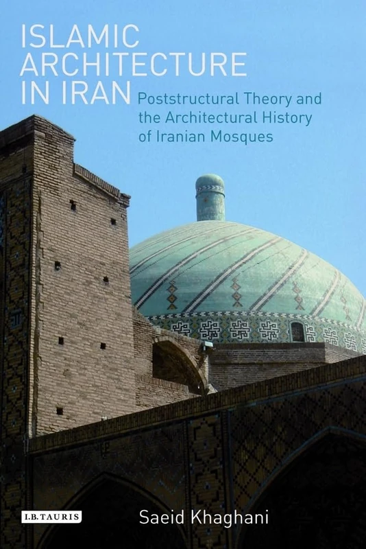 Islamic Architecture in Iran: Poststructural Theory and the Architectural History of Iranian Mosques (International Library of Iranian Studies): NO. 34