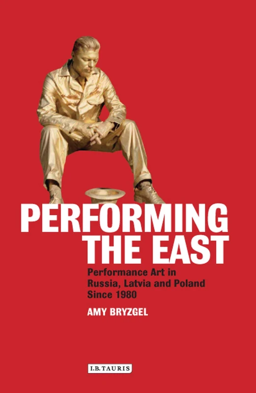 Performing the East: Performance Art in Russia, Latvia and Poland since 1980 (International Library of Modern and Contemporary Art)