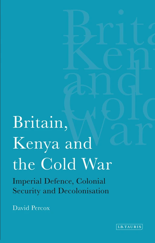 Britain, Kenya and the Cold War: Imperial Defence, Colonial Security and Decolonisation (International Library of African Studies): v. 13