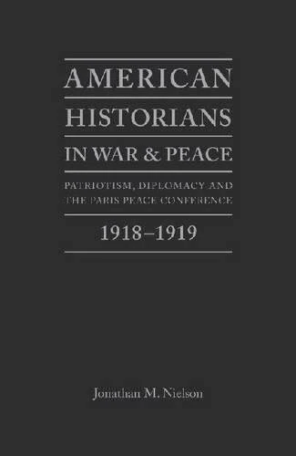 American Historians in War and Peace: Patriotism, Diplomacy and the Paris Peace Conference, 1918-1919