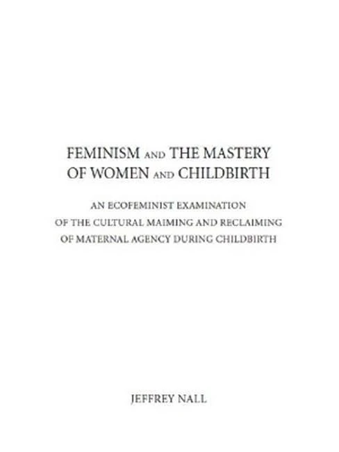 Feminism and the Mastery of Women and Childbirth: An ECOFEMINIST EXAMINATION of the CULTURAL MAIMING and RECLAIMING of MATERNAL AGENCY DURING CHILDBIRTH
