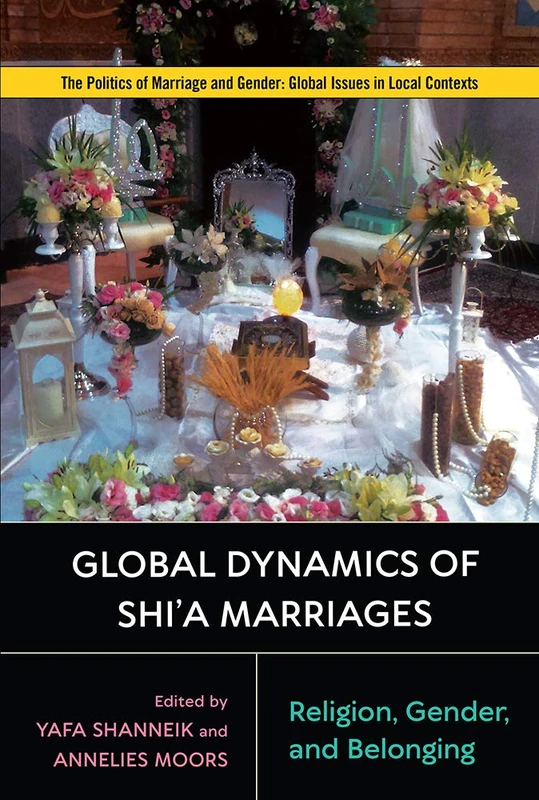 Global Dynamics of Shi'a Marriages: Religion, Gender, and Belonging (Politics of Marriage and Gender: Global Issues in Local Contexts)