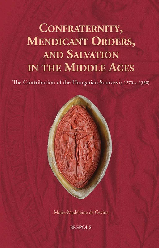 Confraternity, Mendicant Orders, and Salvation in the Middle Ages: The Contribution of the Hungarian Sources (C.1270-C.1530): 23 (Europa Sacra)