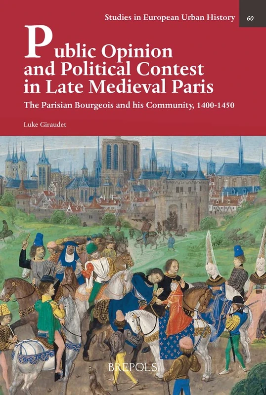 Public Opinion and Political Contest in Late Medieval Paris: The Parisian Bourgeois and His Community, 1400-1450 (Studies in European Urban History 1100-1800, 60)