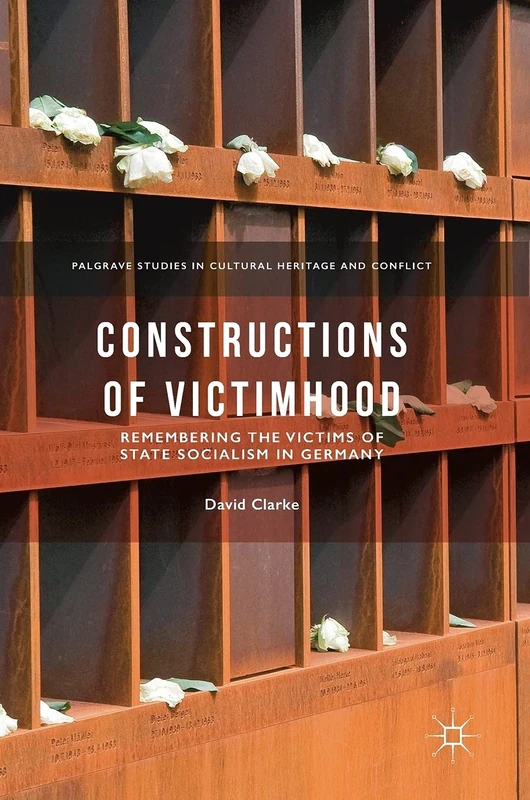 Constructions of Victimhood: Remembering the Victims of State Socialism in Germany (Palgrave Studies in Cultural Heritage and Conflict)