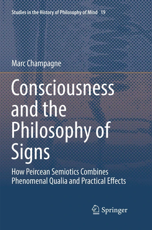 Consciousness and the Philosophy of Signs: How Peircean Semiotics Combines Phenomenal Qualia and Practical Effects: 19 (Studies in the History of Philosophy of Mind, 19)