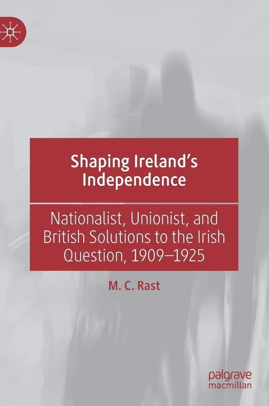Shaping Ireland’s Independence: Nationalist, Unionist, and British Solutions to the Irish Question, 1909–1925