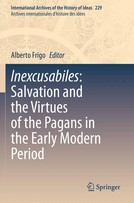 Inexcusabiles: Salvation and the Virtues of the Pagans in the Early Modern Period: 229 (International Archives of the History of Ideas Archives internationales d'histoire des idées, 229)