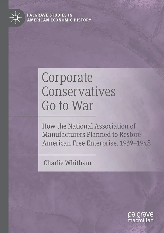 Corporate Conservatives Go to War: How the National Association of Manufacturers Planned to Restore American Free Enterprise, 1939–1948 (Palgrave Studies in American Economic History)