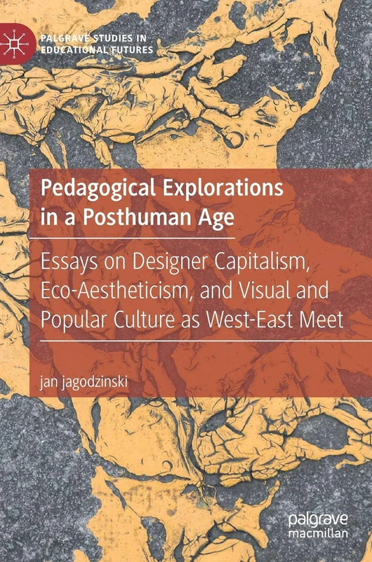 Pedagogical Explorations in a Posthuman Age: Essays on Designer Capitalism, Eco-Aestheticism, and Visual and Popular Culture as West-East Meet (Palgrave Studies in Educational Futures)