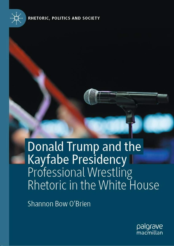 Donald Trump and the Kayfabe Presidency: Professional Wrestling Rhetoric in the White House (Rhetoric, Politics and Society)