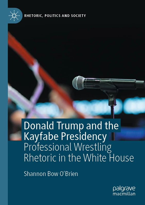 Donald Trump and the Kayfabe Presidency: Professional Wrestling Rhetoric in the White House (Rhetoric, Politics and Society)