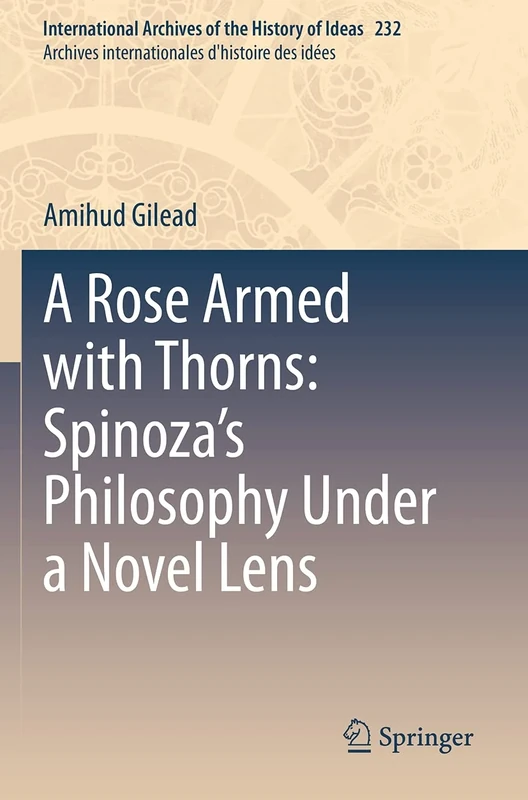 A Rose Armed with Thorns: Spinoza’s Philosophy Under a Novel Lens: 232 (International Archives of the History of Ideas Archives internationales d'histoire des idées, 232)