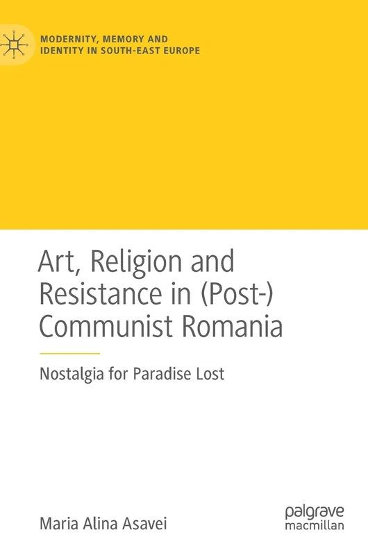 Art, Religion and Resistance in (Post-)Communist Romania: Nostalgia for Paradise Lost (Modernity, Memory and Identity in South-East Europe)