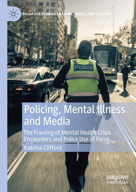 Policing, Mental Illness and Media: The Framing of Mental Health Crisis Encounters and Police Use of Force (Palgrave Studies in Crime, Media and Culture)