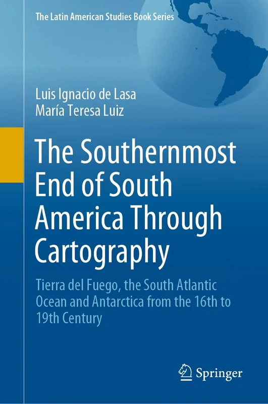 The Southernmost End of South America Through Cartography: Tierra del Fuego, the South Atlantic Ocean and Antarctica from the 16th to 19th Century (The Latin American Studies Book Series)