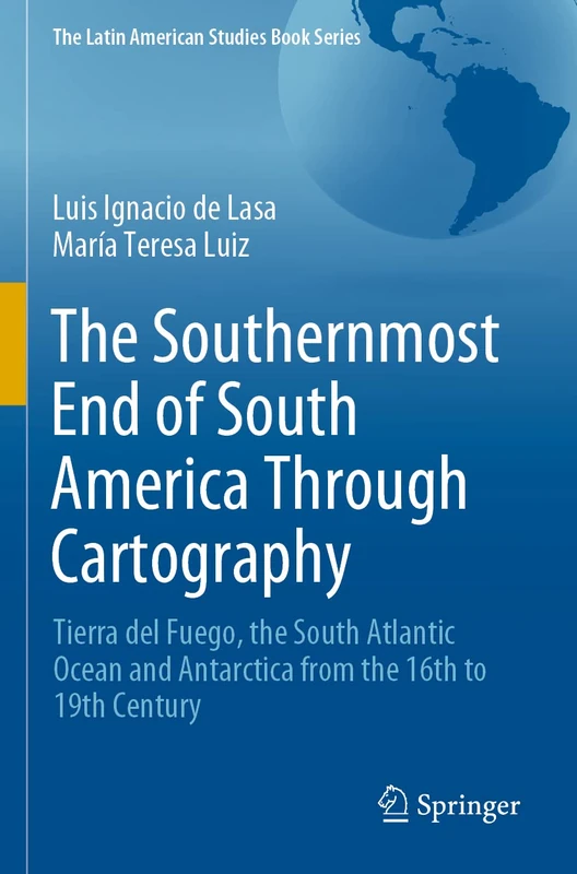 The Southernmost End of South America Through Cartography: Tierra del Fuego, the South Atlantic Ocean and Antarctica from the 16th to 19th Century (The Latin American Studies Book Series)