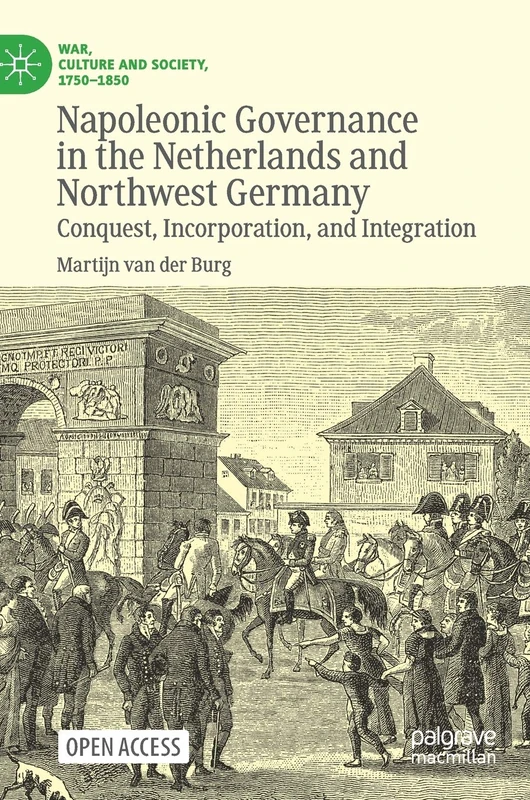 Napoleonic Governance in the Netherlands and Northwest Germany: Conquest, Incorporation, and Integration (War, Culture and Society, 1750–1850)