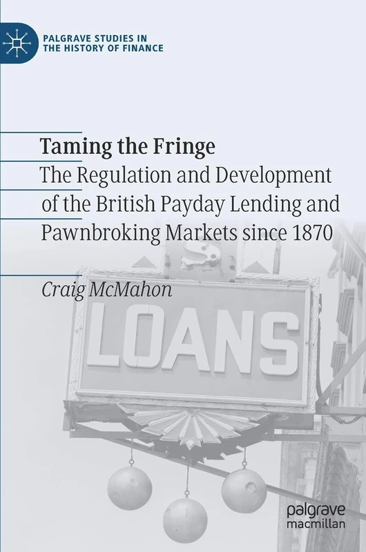 Taming the Fringe: The Regulation and Development of the British Payday Lending and Pawnbroking Markets since 1870 (Palgrave Studies in the History of Finance)