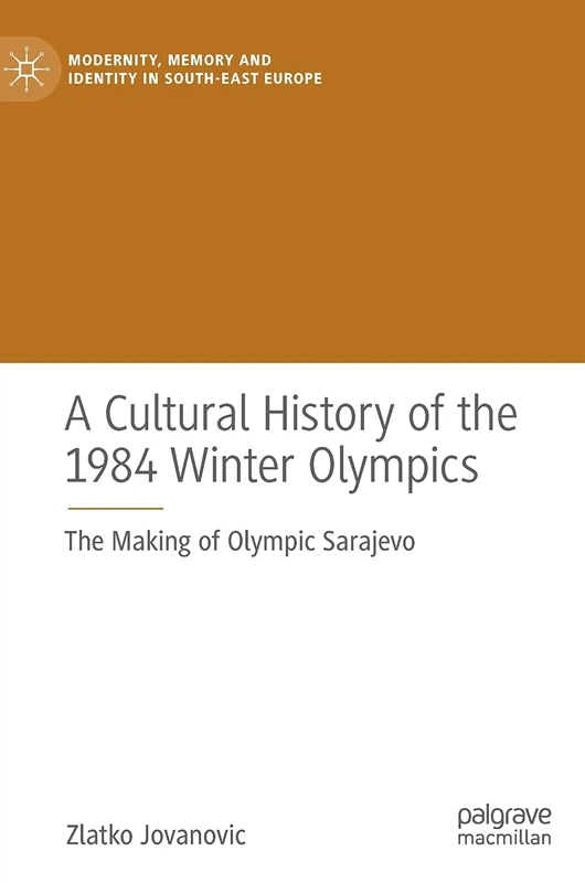 A Cultural History of the 1984 Winter Olympics: The Making of Olympic Sarajevo (Modernity, Memory and Identity in South-East Europe)