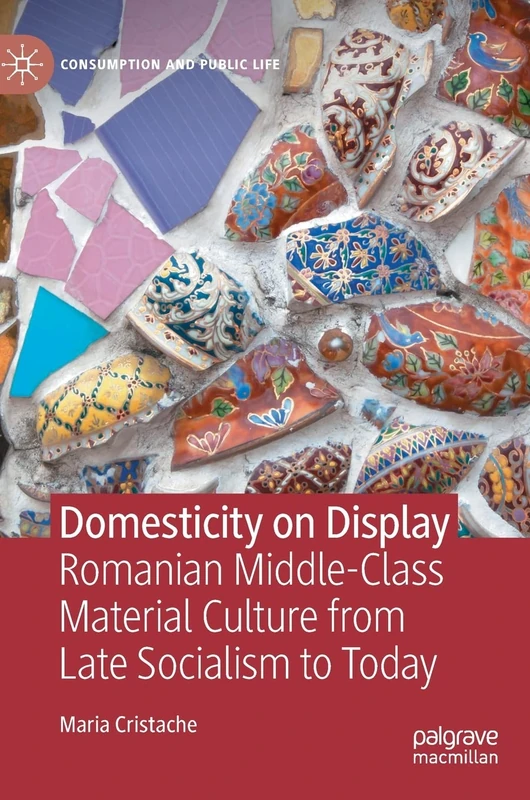 Domesticity on Display: Romanian Middle-Class Material Culture from Late Socialism to Today (Consumption and Public Life)