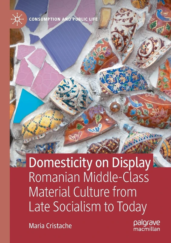 Domesticity on Display: Romanian Middle-Class Material Culture from Late Socialism to Today (Consumption and Public Life)