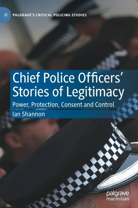 Chief Police Officers’ Stories of Legitimacy: Power, Protection, Consent and Control (Palgrave's Critical Policing Studies)