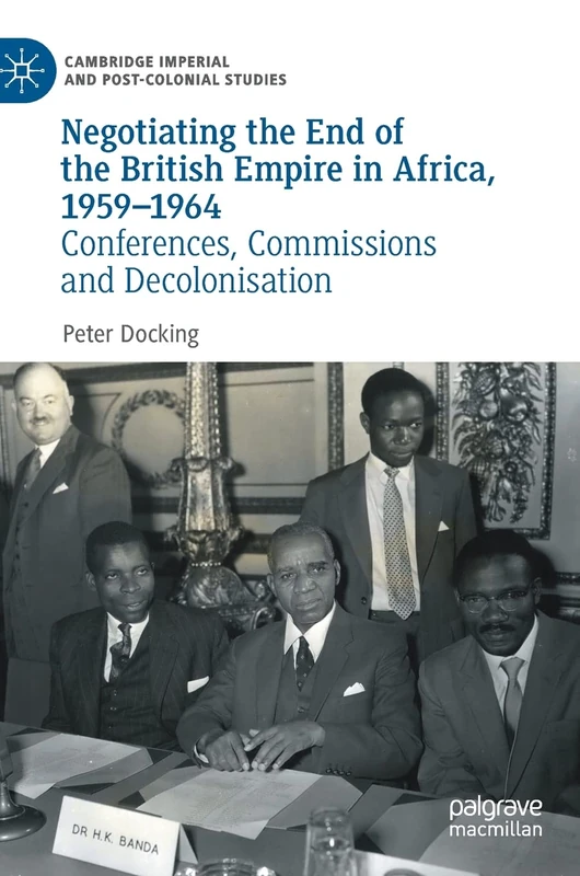 Negotiating the End of the British Empire in Africa, 1959-1964: Conferences, Commissions and Decolonisation (Cambridge Imperial and Post-Colonial Studies)