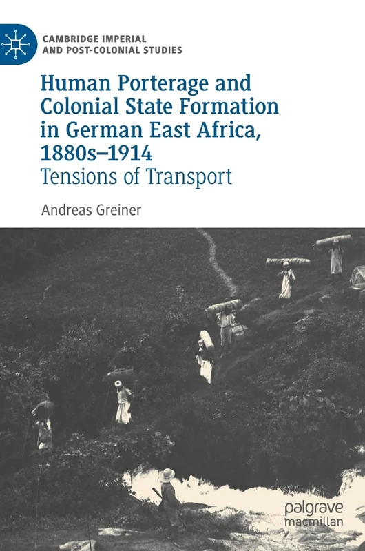 Human Porterage and Colonial State Formation in German East Africa, 1880s–1914: Tensions of Transport (Cambridge Imperial and Post-Colonial Studies)