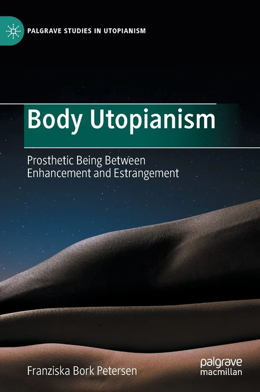 Body Utopianism: Prosthetic Being Between Enhancement and Estrangement (Palgrave Studies in Utopianism)