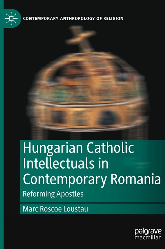 Hungarian Catholic Intellectuals in Contemporary Romania: Reforming Apostles (Contemporary Anthropology of Religion)
