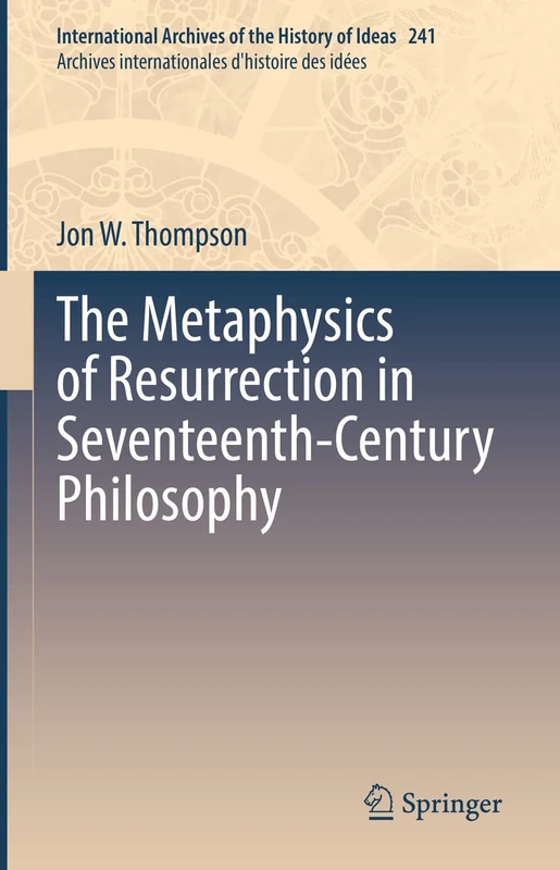 The Metaphysics of Resurrection in Seventeenth-Century Philosophy: 241 (International Archives of the History of Ideas Archives internationales d'histoire des idées, 241)