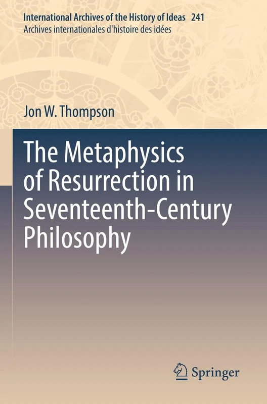 The Metaphysics of Resurrection in Seventeenth-Century Philosophy: 241 (International Archives of the History of Ideas Archives internationales d'histoire des idées, 241)