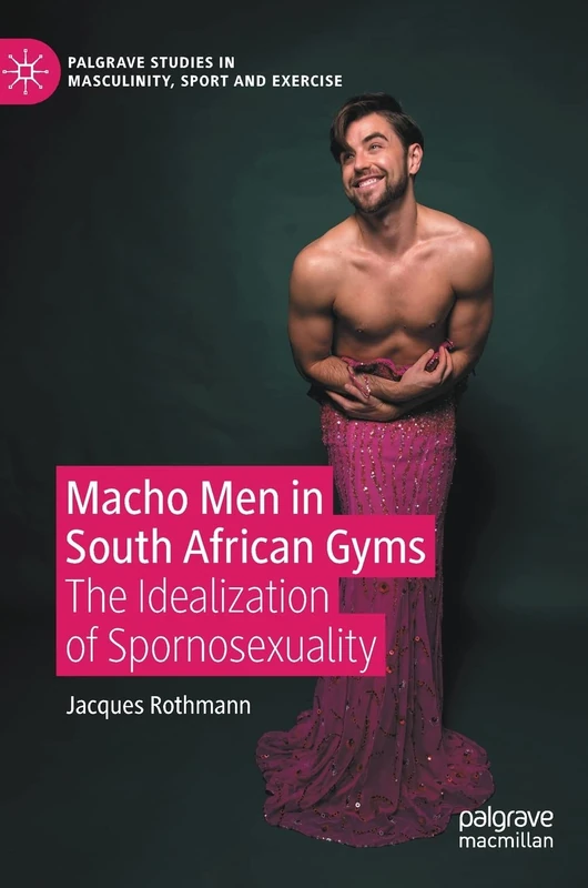Macho Men in South African Gyms: The Idealization of Spornosexuality (Palgrave Studies in Masculinity, Sport and Exercise)