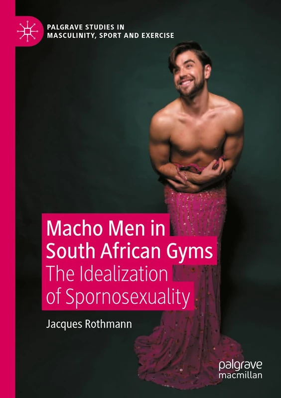 Macho Men in South African Gyms: The Idealization of Spornosexuality (Palgrave Studies in Masculinity, Sport and Exercise)