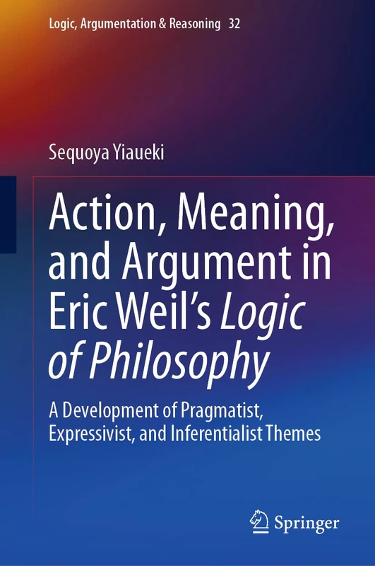 Action, Meaning, and Argument in Eric Weil's Logic of Philosophy: A Development of Pragmatist, Expressivist, and Inferentialist Themes: 32 (Logic, Argumentation & Reasoning, 32)