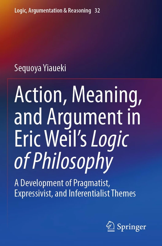 Action, Meaning, and Argument in Eric Weil's Logic of Philosophy: A Development of Pragmatist, Expressivist, and Inferentialist Themes: 32 (Logic, Argumentation & Reasoning, 32)