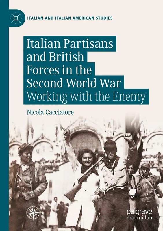 Italian Partisans and British Forces in the Second World War: Working with the Enemy (Italian and Italian American Studies)
