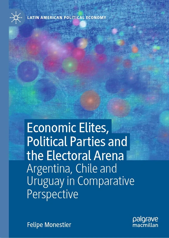 Economic Elites, Political Parties and the Electoral Arena: Argentina, Chile and Uruguay in Comparative Perspective (Latin American Political Economy)