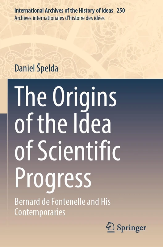 The Origins of the Idea of Scientific Progress: Bernard de Fontenelle and His Contemporaries (International Archives of the History of Ideas Archives internationales d'histoire des idées, 250)