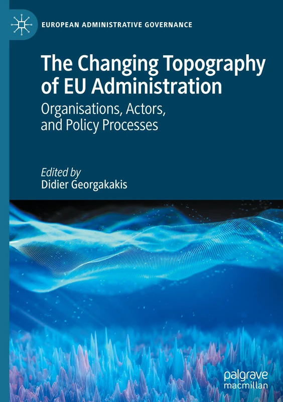 The Changing Topography of EU Administration: Organisations, Actors, and Policy Processes (European Administrative Governance)