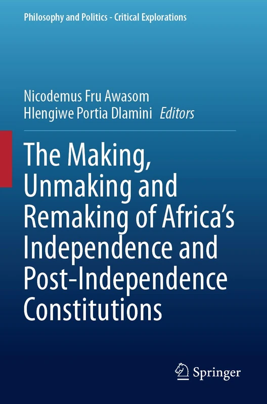 The Making, Unmaking and Remaking of Africa’s Independence and Post-Independence Constitutions (Philosophy and Politics - Critical Explorations, 31)