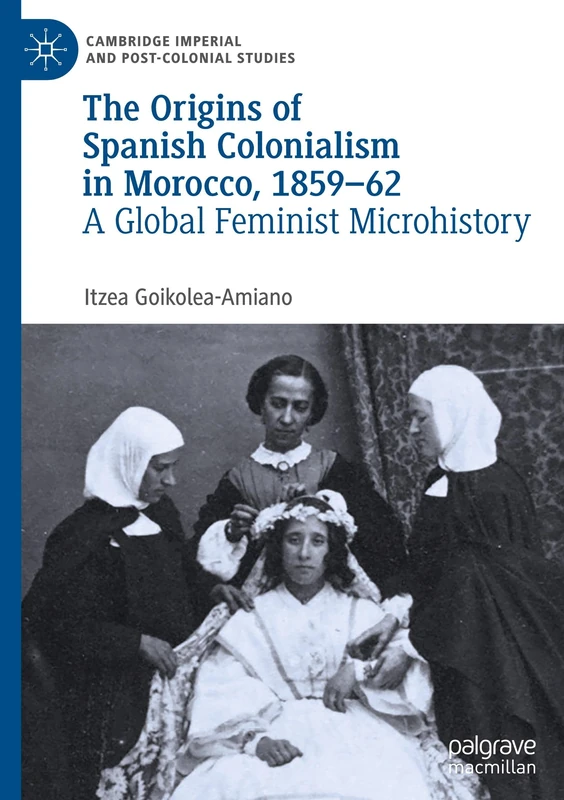 The Origins of Spanish Colonialism in Morocco, 1859-62: A Global Feminist Microhistory (Cambridge Imperial and Post-Colonial Studies)