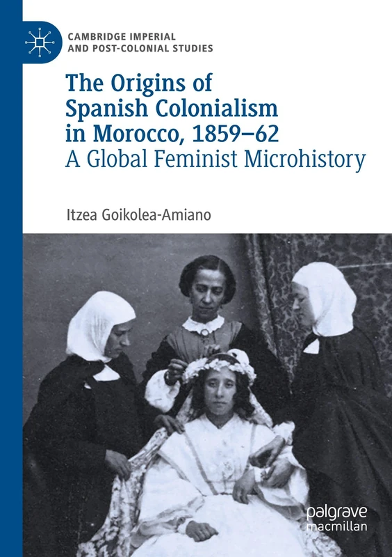 The Origins of Spanish Colonialism in Morocco, 1859-62: A Global Feminist Microhistory (Cambridge Imperial and Post-Colonial Studies)