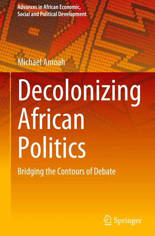 Decolonizing African Politics: Bridging the Contours of Debate (Advances in African Economic, Social and Political Development)
