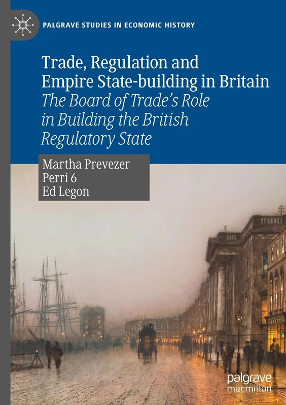 Trade, Regulation and Empire State-building in Britain: The Board of Trade’s Role in Building the British Regulatory State (Palgrave Studies in Economic History)