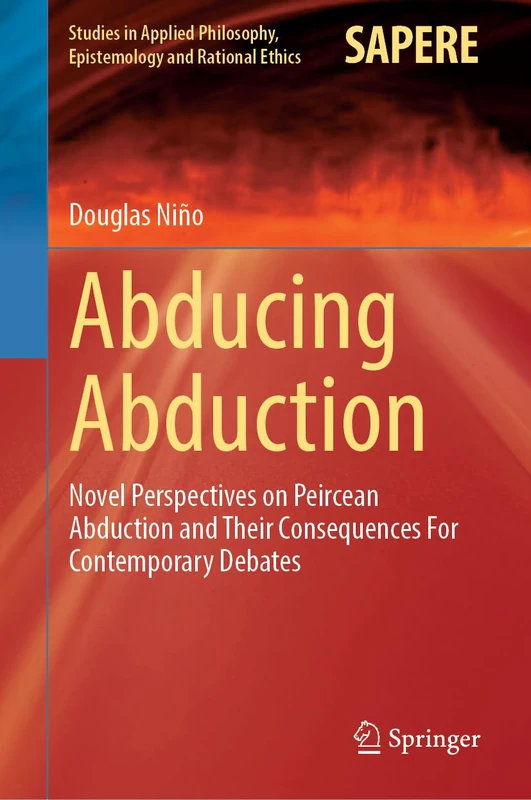 Abducing Abduction: Novel Perspectives on Peircean Abduction and Their Consequences For Contemporary Debates (Studies in Applied Philosophy, Epistemology and Rational Ethics, 77)