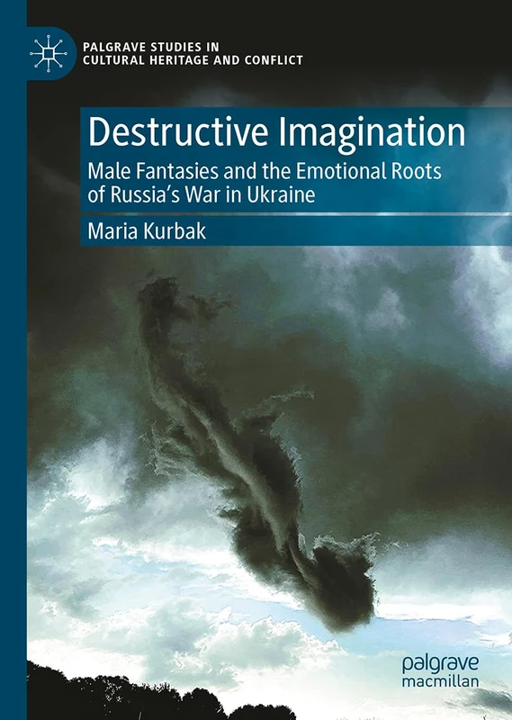 Destructive Imagination: Male Fantasies and the Emotional Roots of Russia’s War in Ukraine (Palgrave Studies in Cultural Heritage and Conflict)